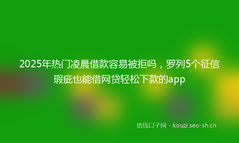 2025年热门凌晨借款容易被拒吗，罗列5个征信瑕疵也能借网贷轻松下款的app