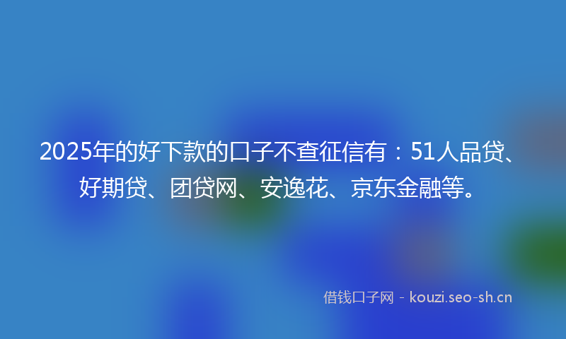 2025年的好下款的口子不查征信有：51人品贷、好期贷、团贷网、安逸花、京东金融等。