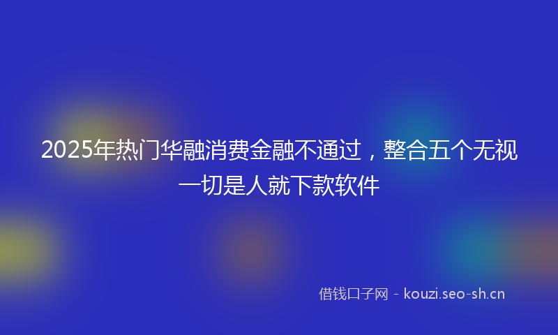 2025年热门华融消费金融不通过，整合五个无视一切是人就下款软件