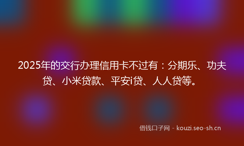 2025年的交行办理信用卡不过有：分期乐、功夫贷、小米贷款、平安i贷、人人贷等。
