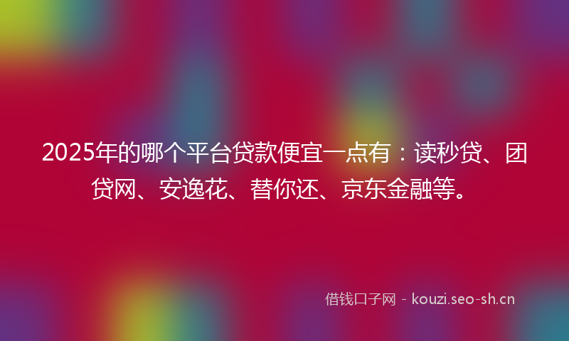 2025年的哪个平台贷款便宜一点有：读秒贷、团贷网、安逸花、替你还、京东金融等。