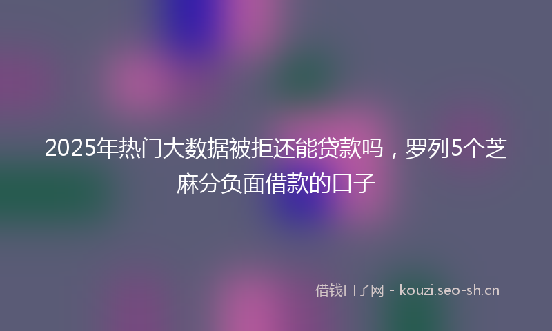2025年热门大数据被拒还能贷款吗，罗列5个芝麻分负面借款的口子