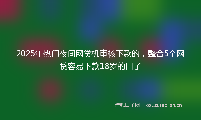 2025年热门夜间网贷机审核下款的，整合5个网贷容易下款18岁的口子