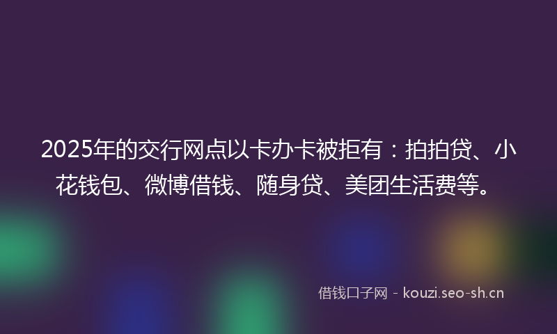 2025年的交行网点以卡办卡被拒有：拍拍贷、小花钱包、微博借钱、随身贷、美团生活费等。