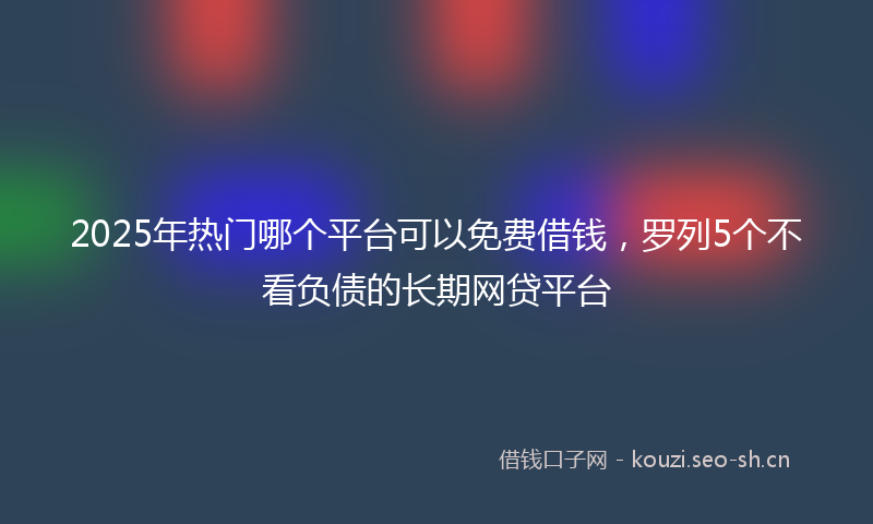 2025年热门哪个平台可以免费借钱，罗列5个不看负债的长期网贷平台