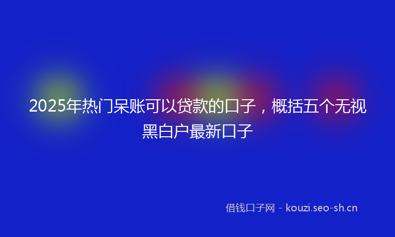 2025年热门呆账可以贷款的口子，概括五个无视黑白户最新口子