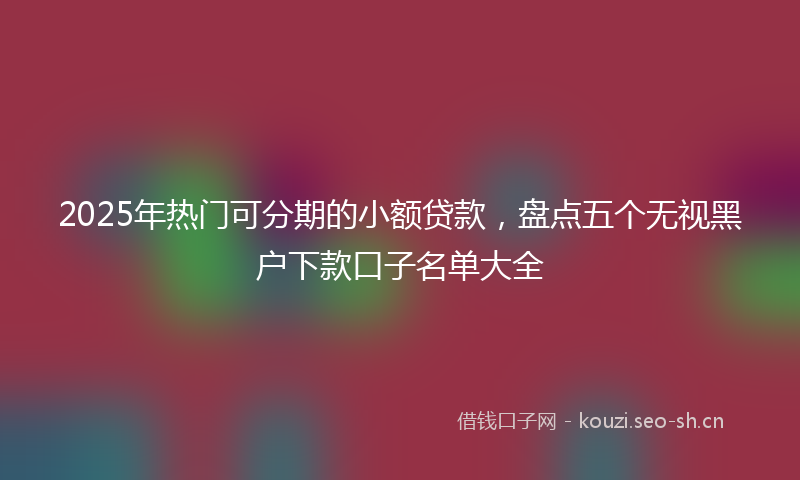 2025年热门可分期的小额贷款，盘点五个无视黑户下款口子名单大全