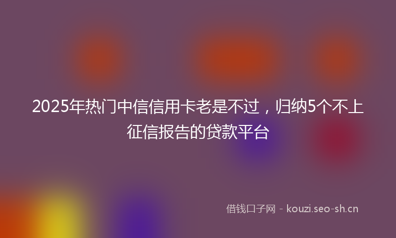 2025年热门中信信用卡老是不过，归纳5个不上征信报告的贷款平台