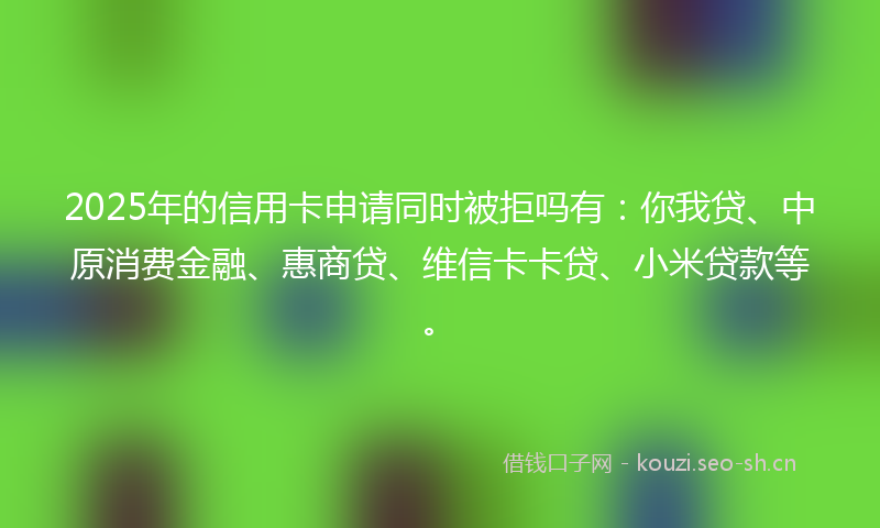 2025年的信用卡申请同时被拒吗有：你我贷、中原消费金融、惠商贷、维信卡卡贷、小米贷款等。