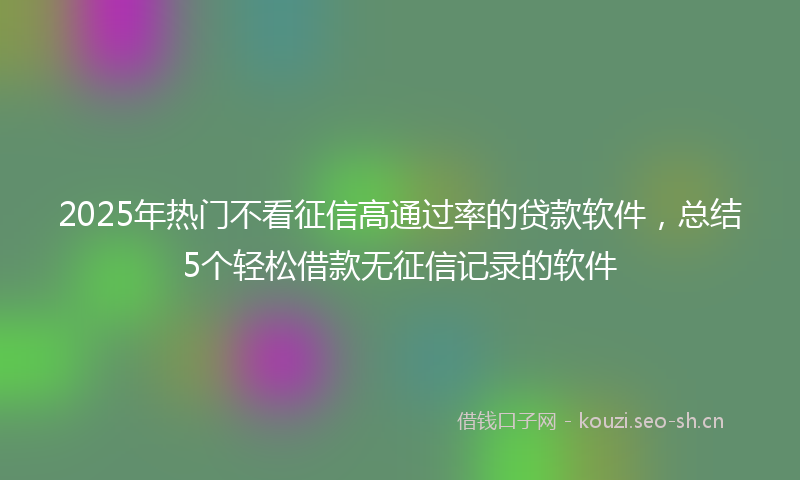 2025年热门不看征信高通过率的贷款软件，总结5个轻松借款无征信记录的软件