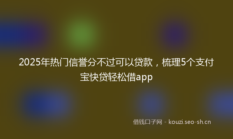 2025年热门信誉分不过可以贷款，梳理5个支付宝快贷轻松借app