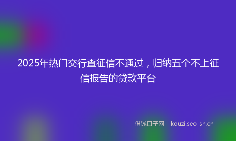 2025年热门交行查征信不通过，归纳五个不上征信报告的贷款平台