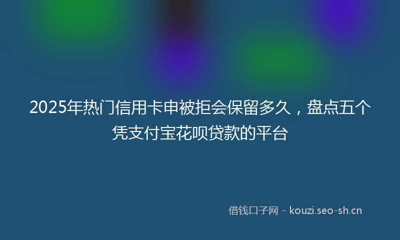 2025年热门信用卡申被拒会保留多久，盘点五个凭支付宝花呗贷款的平台