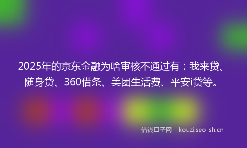 2025年的京东金融为啥审核不通过有：我来贷、随身贷、360借条、美团生活费、平安i贷等。