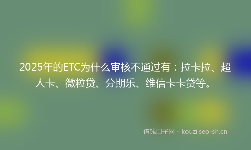 2025年的ETC为什么审核不通过有：拉卡拉、超人卡、微粒贷、分期乐、维信卡卡贷等。