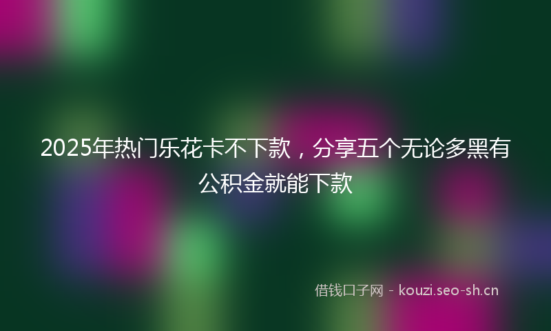 2025年热门乐花卡不下款，分享五个无论多黑有公积金就能下款