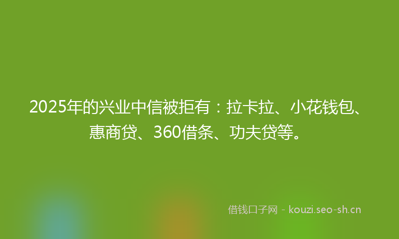 2025年的兴业中信被拒有：拉卡拉、小花钱包、惠商贷、360借条、功夫贷等。