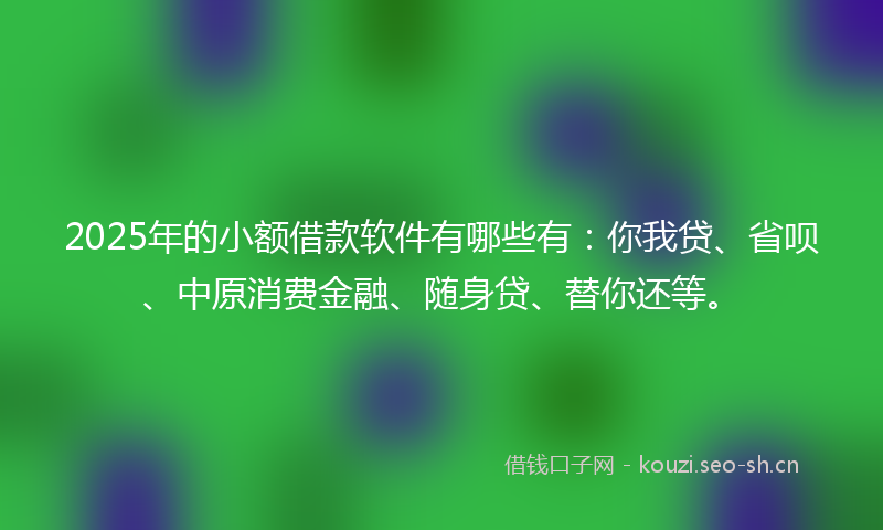 2025年的小额借款软件有哪些有：你我贷、省呗、中原消费金融、随身贷、替你还等。