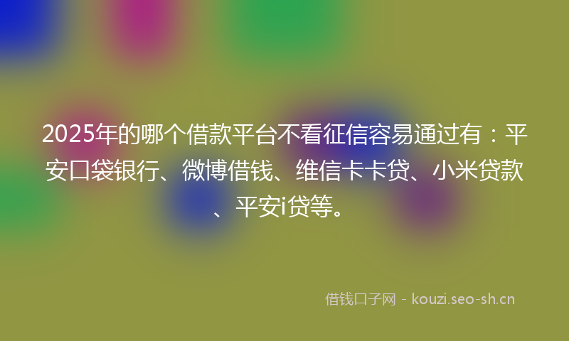 2025年的哪个借款平台不看征信容易通过有：平安口袋银行、微博借钱、维信卡卡贷、小米贷款、平安i贷等。