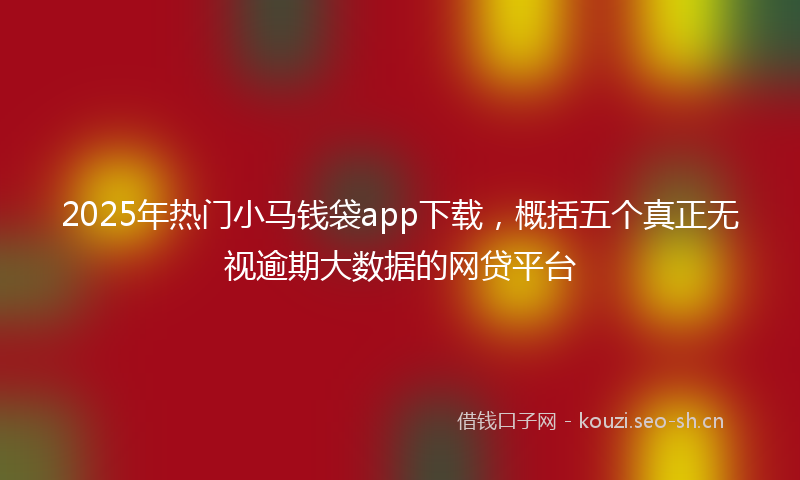 2025年热门小马钱袋app下载，概括五个真正无视逾期大数据的网贷平台