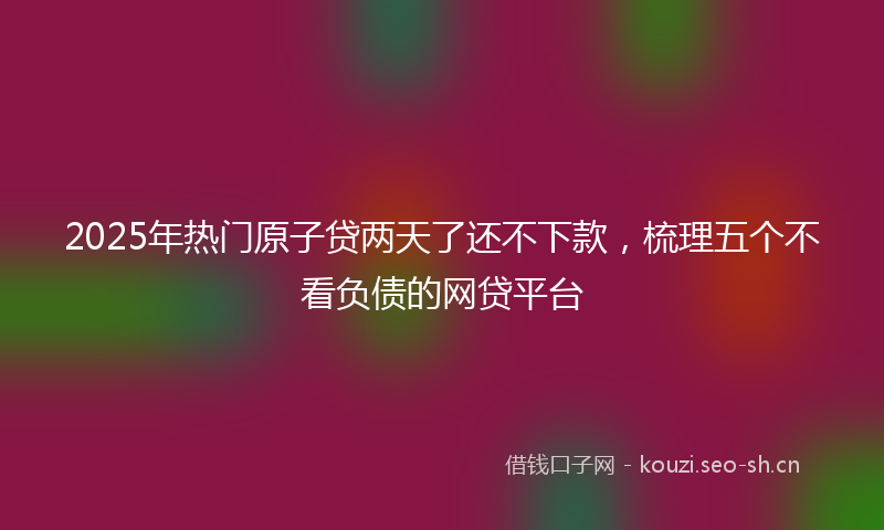 2025年热门原子贷两天了还不下款，梳理五个不看负债的网贷平台