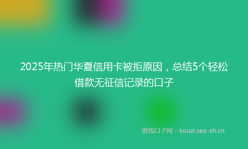 2025年热门华夏信用卡被拒原因，总结5个轻松借款无征信记录的口子