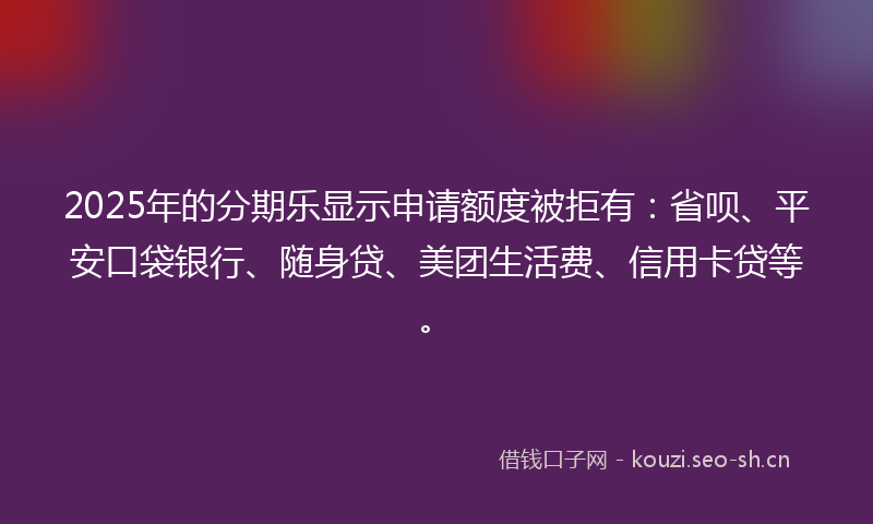 2025年的分期乐显示申请额度被拒有：省呗、平安口袋银行、随身贷、美团生活费、信用卡贷等。