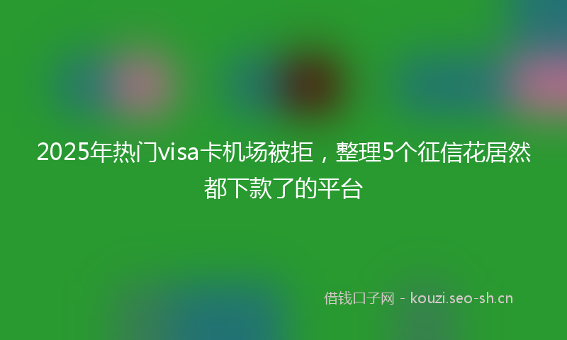 2025年热门visa卡机场被拒，整理5个征信花居然都下款了的平台