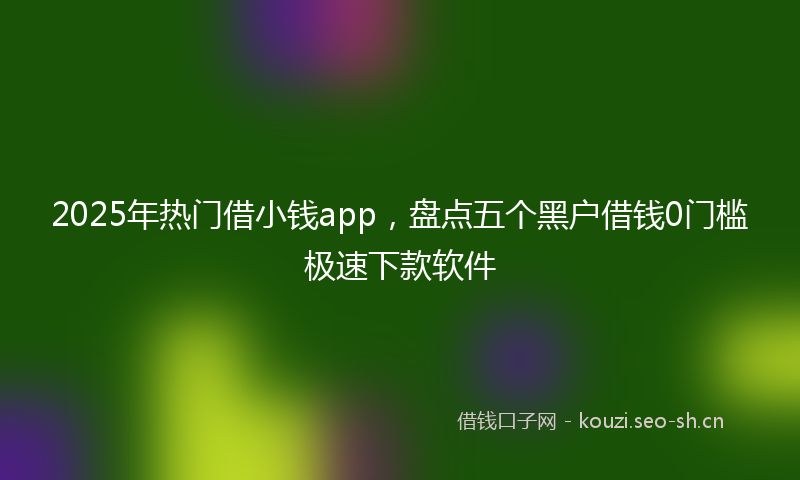 2025年热门借小钱app，盘点五个黑户借钱0门槛极速下款软件