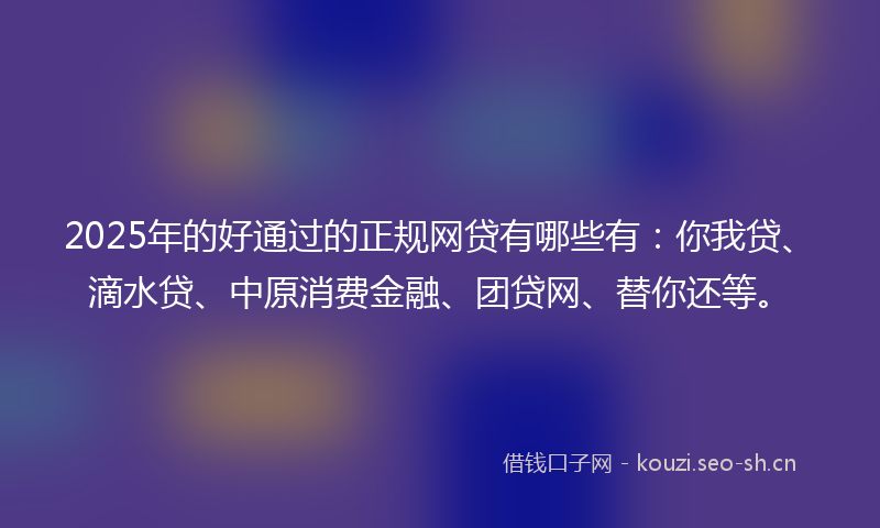 2025年的好通过的正规网贷有哪些有：你我贷、滴水贷、中原消费金融、团贷网、替你还等。