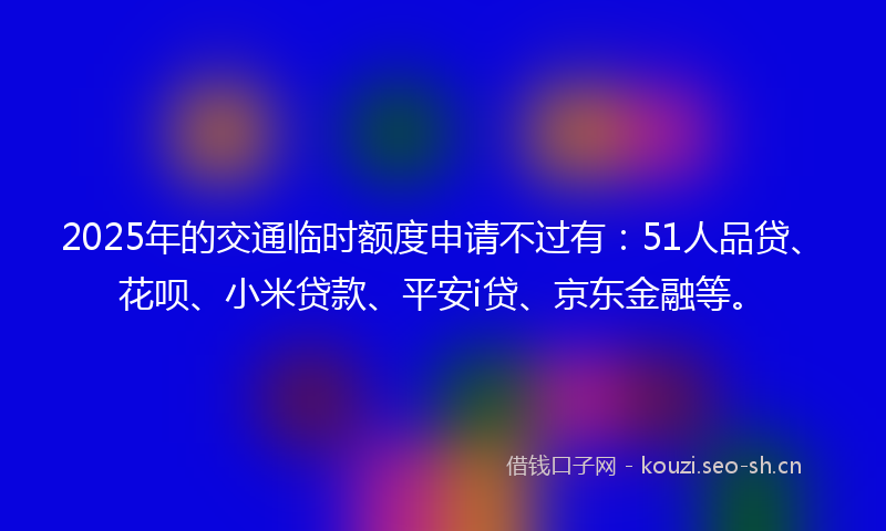 2025年的交通临时额度申请不过有：51人品贷、花呗、小米贷款、平安i贷、京东金融等。