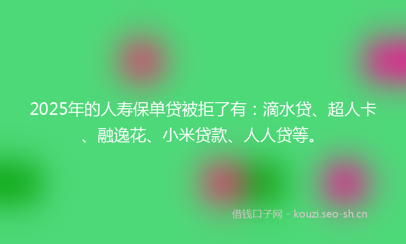 2025年的人寿保单贷被拒了有：滴水贷、超人卡、融逸花、小米贷款、人人贷等。