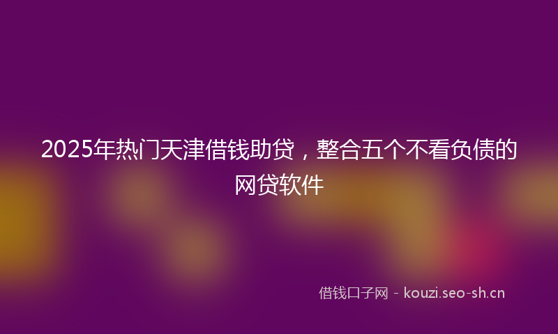 2025年热门天津借钱助贷，整合五个不看负债的网贷软件