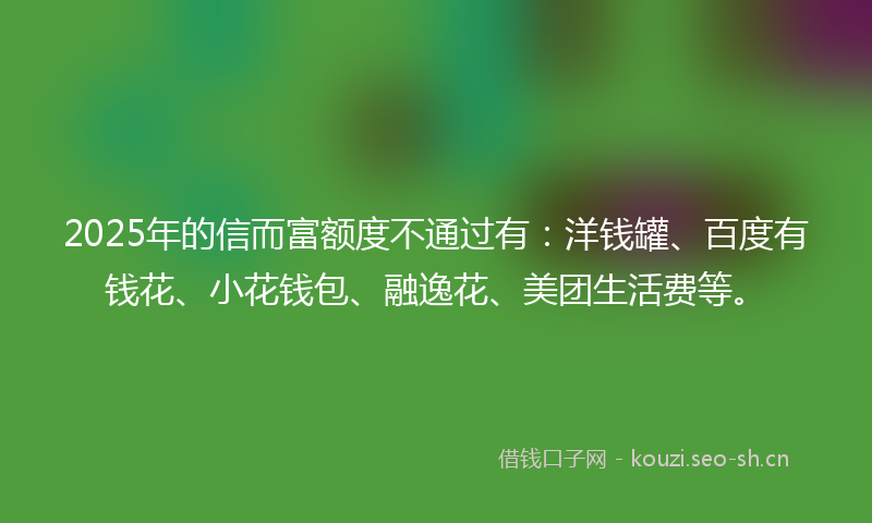 2025年的信而富额度不通过有：洋钱罐、百度有钱花、小花钱包、融逸花、美团生活费等。