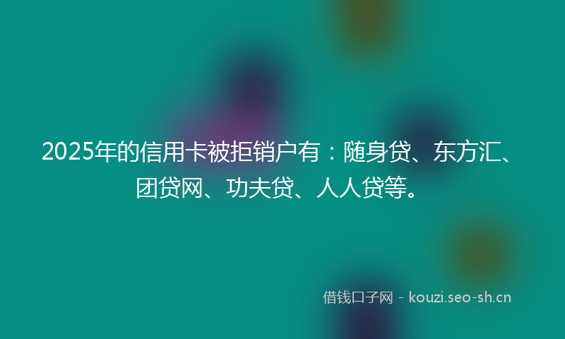 2025年的信用卡被拒销户有：随身贷、东方汇、团贷网、功夫贷、人人贷等。
