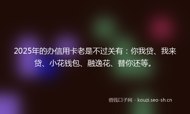 2025年的办信用卡老是不过关有:你我贷、我来贷、小花钱包、融逸花、替你还等。