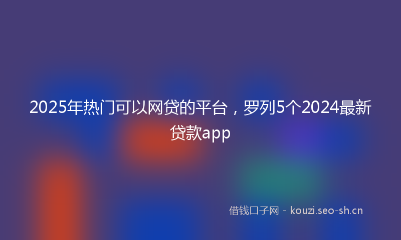 2025年热门可以网贷的平台，罗列5个2024最新贷款app