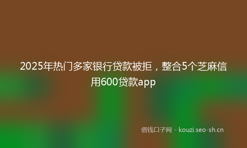 2025年热门多家银行贷款被拒,整合5个芝麻信用600贷款app