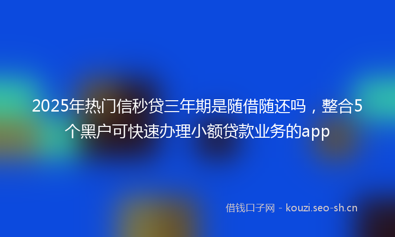 2025年热门信秒贷三年期是随借随还吗，整合5个黑户可快速办理小额贷款业务的app