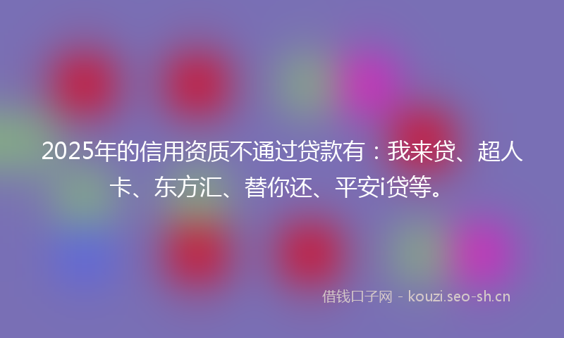 2025年的信用资质不通过贷款有：我来贷、超人卡、东方汇、替你还、平安i贷等。