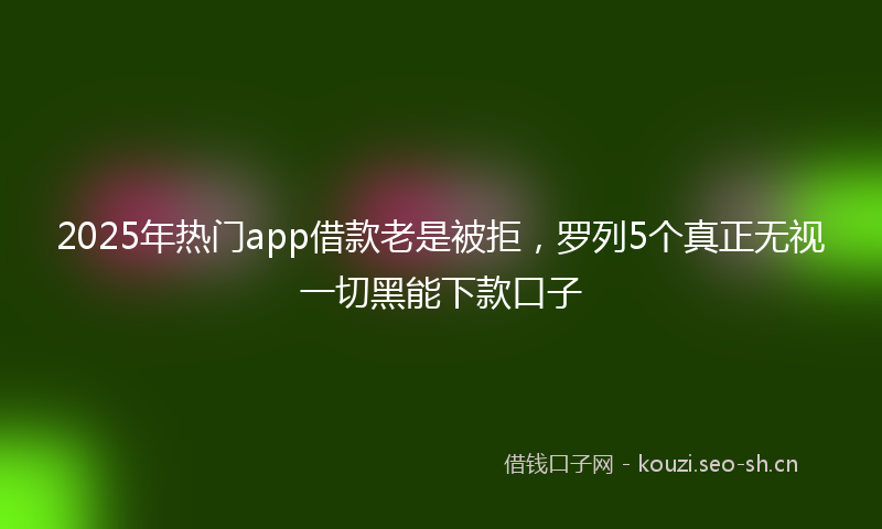 2025年热门app借款老是被拒，罗列5个真正无视一切黑能下款口子