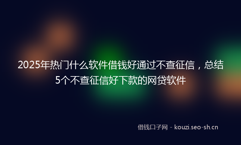 2025年热门什么软件借钱好通过不查征信，总结5个不查征信好下款的网贷软件