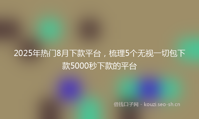 2025年热门8月下款平台，梳理5个无视一切包下款5000秒下款的平台