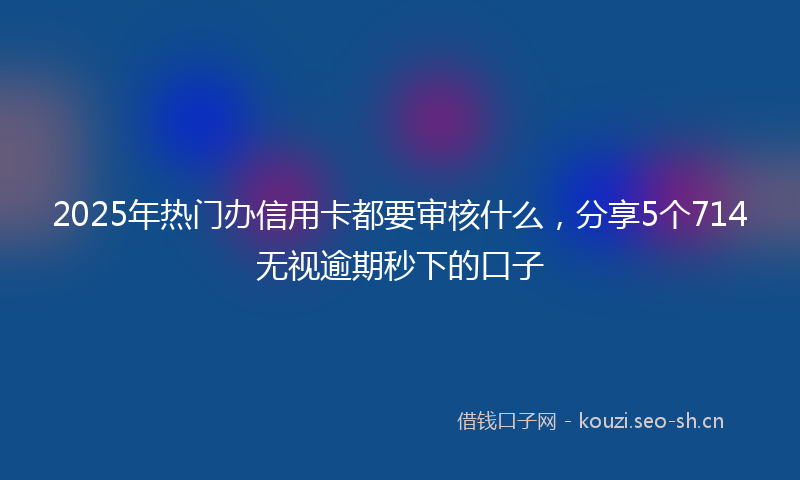 2025年热门办信用卡都要审核什么，分享5个714无视逾期秒下的口子