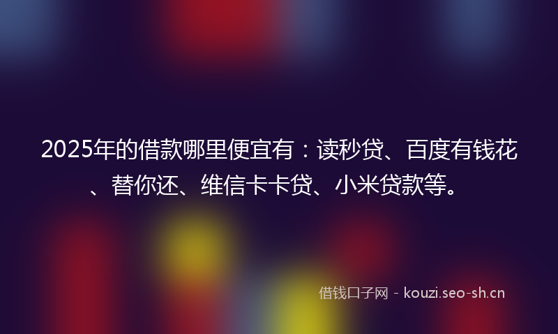 2025年的借款哪里便宜有：读秒贷、百度有钱花、替你还、维信卡卡贷、小米贷款等。