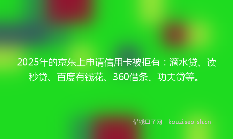 2025年的京东上申请信用卡被拒有：滴水贷、读秒贷、百度有钱花、360借条、功夫贷等。