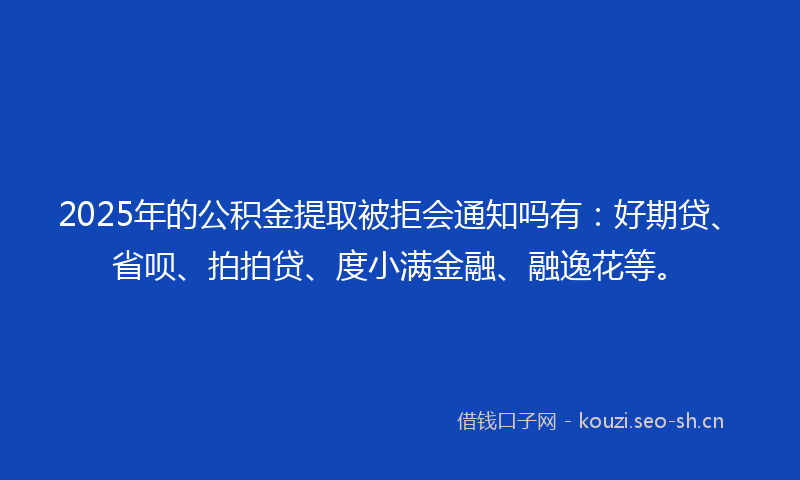2025年的公积金提取被拒会通知吗有：好期贷、省呗、拍拍贷、度小满金融、融逸花等。