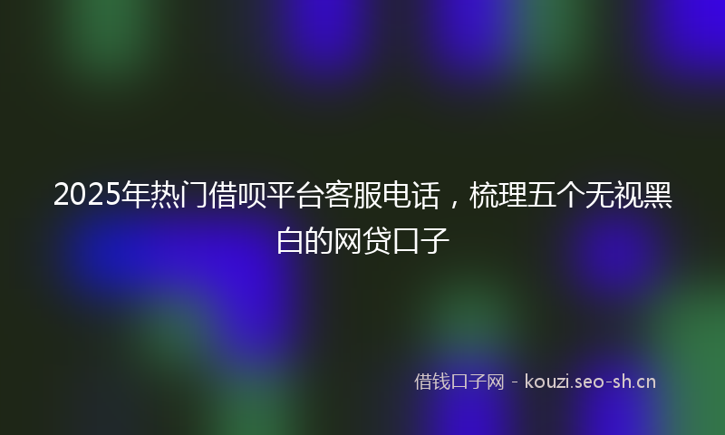2025年热门借呗平台客服电话，梳理五个无视黑白的网贷口子