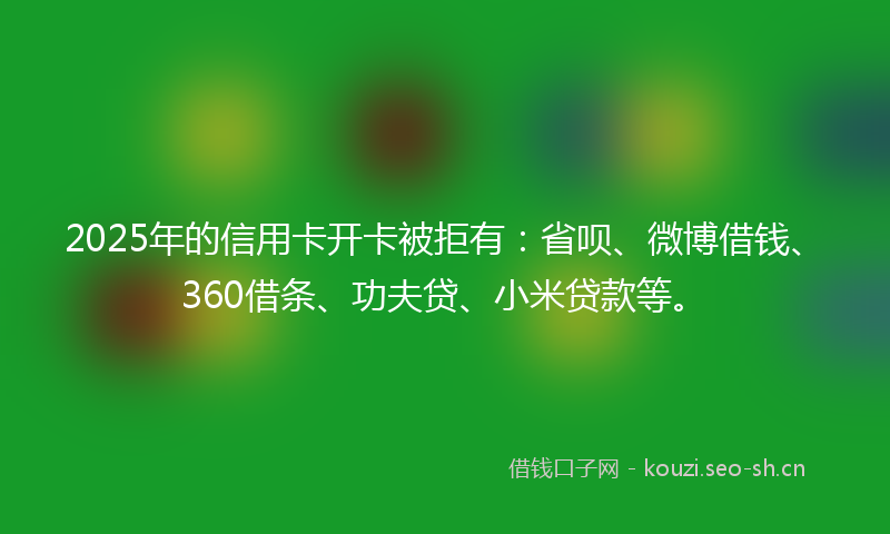 2025年的信用卡开卡被拒有：省呗、微博借钱、360借条、功夫贷、小米贷款等。