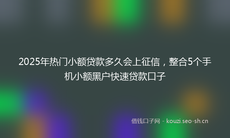 2025年热门小额贷款多久会上征信，整合5个手机小额黑户快速贷款口子